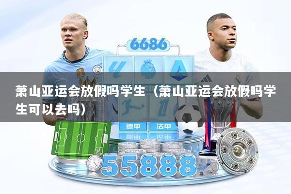 萧山亚运会放假吗学生（萧山亚运会放假吗学生可以去吗）