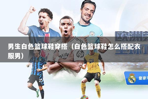 男生白色篮球鞋穿搭（白色篮球鞋怎么搭配衣服男）